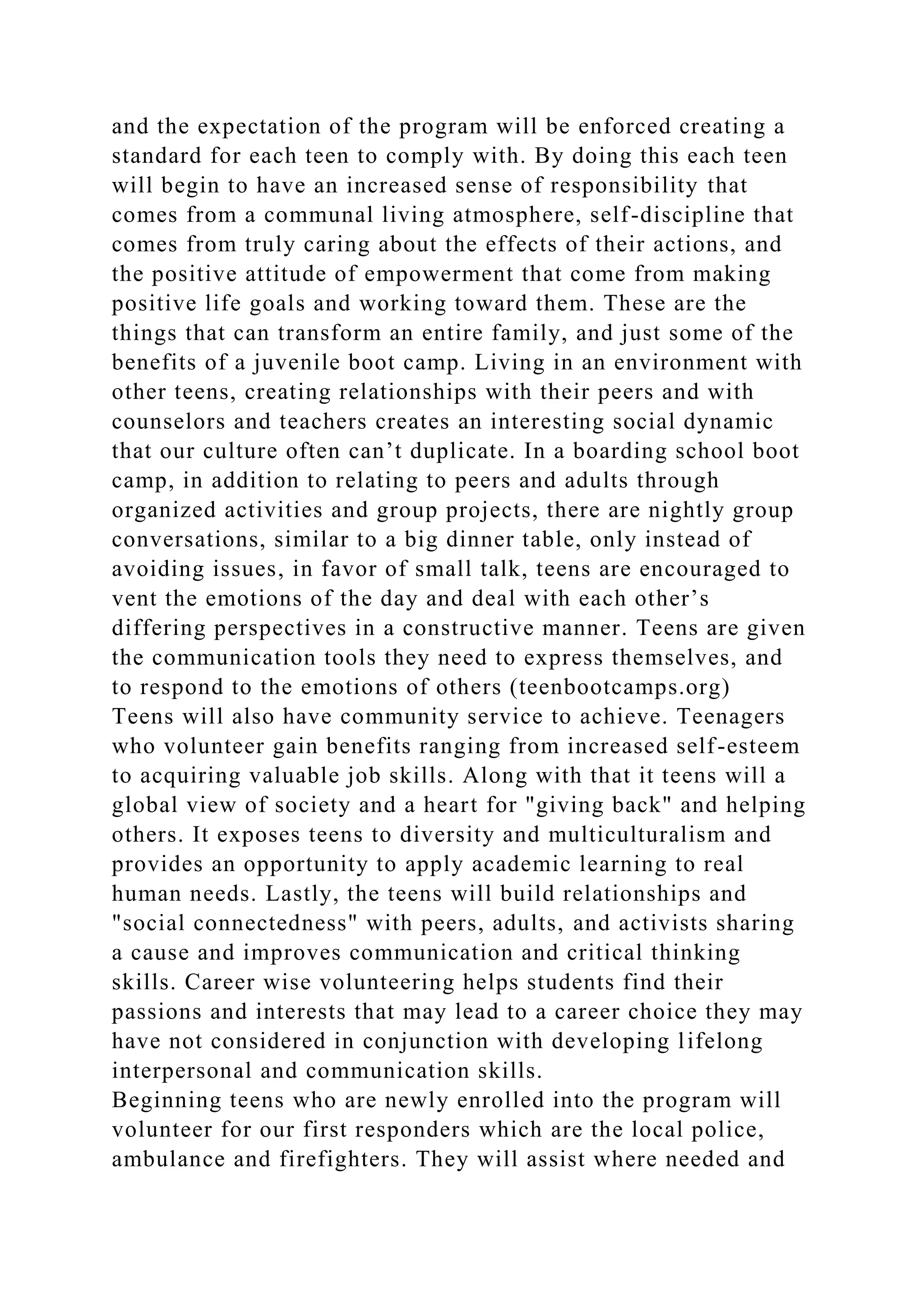 and the expectation of the program will be enforced creating a
standard for each teen to comply with. By doing this each teen
will begin to have an increased sense of responsibility that
comes from a communal living atmosphere, self-discipline that
comes from truly caring about the effects of their actions, and
the positive attitude of empowerment that come from making
positive life goals and working toward them. These are the
things that can transform an entire family, and just some of the
benefits of a juvenile boot camp. Living in an environment with
other teens, creating relationships with their peers and with
counselors and teachers creates an interesting social dynamic
that our culture often can’t duplicate. In a boarding school boot
camp, in addition to relating to peers and adults through
organized activities and group projects, there are nightly group
conversations, similar to a big dinner table, only instead of
avoiding issues, in favor of small talk, teens are encouraged to
vent the emotions of the day and deal with each other’s
differing perspectives in a constructive manner. Teens are given
the communication tools they need to express themselves, and
to respond to the emotions of others (teenbootcamps.org)
Teens will also have community service to achieve. Teenagers
who volunteer gain benefits ranging from increased self-esteem
to acquiring valuable job skills. Along with that it teens will a
global view of society and a heart for "giving back" and helping
others. It exposes teens to diversity and multiculturalism and
provides an opportunity to apply academic learning to real
human needs. Lastly, the teens will build relationships and
"social connectedness" with peers, adults, and activists sharing
a cause and improves communication and critical thinking
skills. Career wise volunteering helps students find their
passions and interests that may lead to a career choice they may
have not considered in conjunction with developing lifelong
interpersonal and communication skills.
Beginning teens who are newly enrolled into the program will
volunteer for our first responders which are the local police,
ambulance and firefighters. They will assist where needed and
 