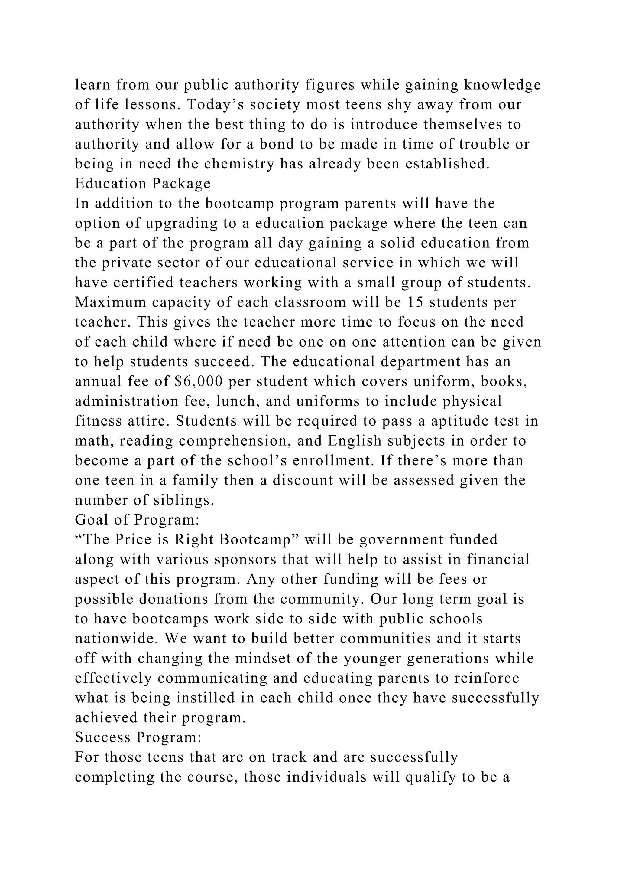 learn from our public authority figures while gaining knowledge
of life lessons. Today’s society most teens shy away from our
authority when the best thing to do is introduce themselves to
authority and allow for a bond to be made in time of trouble or
being in need the chemistry has already been established.
Education Package
In addition to the bootcamp program parents will have the
option of upgrading to a education package where the teen can
be a part of the program all day gaining a solid education from
the private sector of our educational service in which we will
have certified teachers working with a small group of students.
Maximum capacity of each classroom will be 15 students per
teacher. This gives the teacher more time to focus on the need
of each child where if need be one on one attention can be given
to help students succeed. The educational department has an
annual fee of $6,000 per student which covers uniform, books,
administration fee, lunch, and uniforms to include physical
fitness attire. Students will be required to pass a aptitude test in
math, reading comprehension, and English subjects in order to
become a part of the school’s enrollment. If there’s more than
one teen in a family then a discount will be assessed given the
number of siblings.
Goal of Program:
“The Price is Right Bootcamp” will be government funded
along with various sponsors that will help to assist in financial
aspect of this program. Any other funding will be fees or
possible donations from the community. Our long term goal is
to have bootcamps work side to side with public schools
nationwide. We want to build better communities and it starts
off with changing the mindset of the younger generations while
effectively communicating and educating parents to reinforce
what is being instilled in each child once they have successfully
achieved their program.
Success Program:
For those teens that are on track and are successfully
completing the course, those individuals will qualify to be a
 