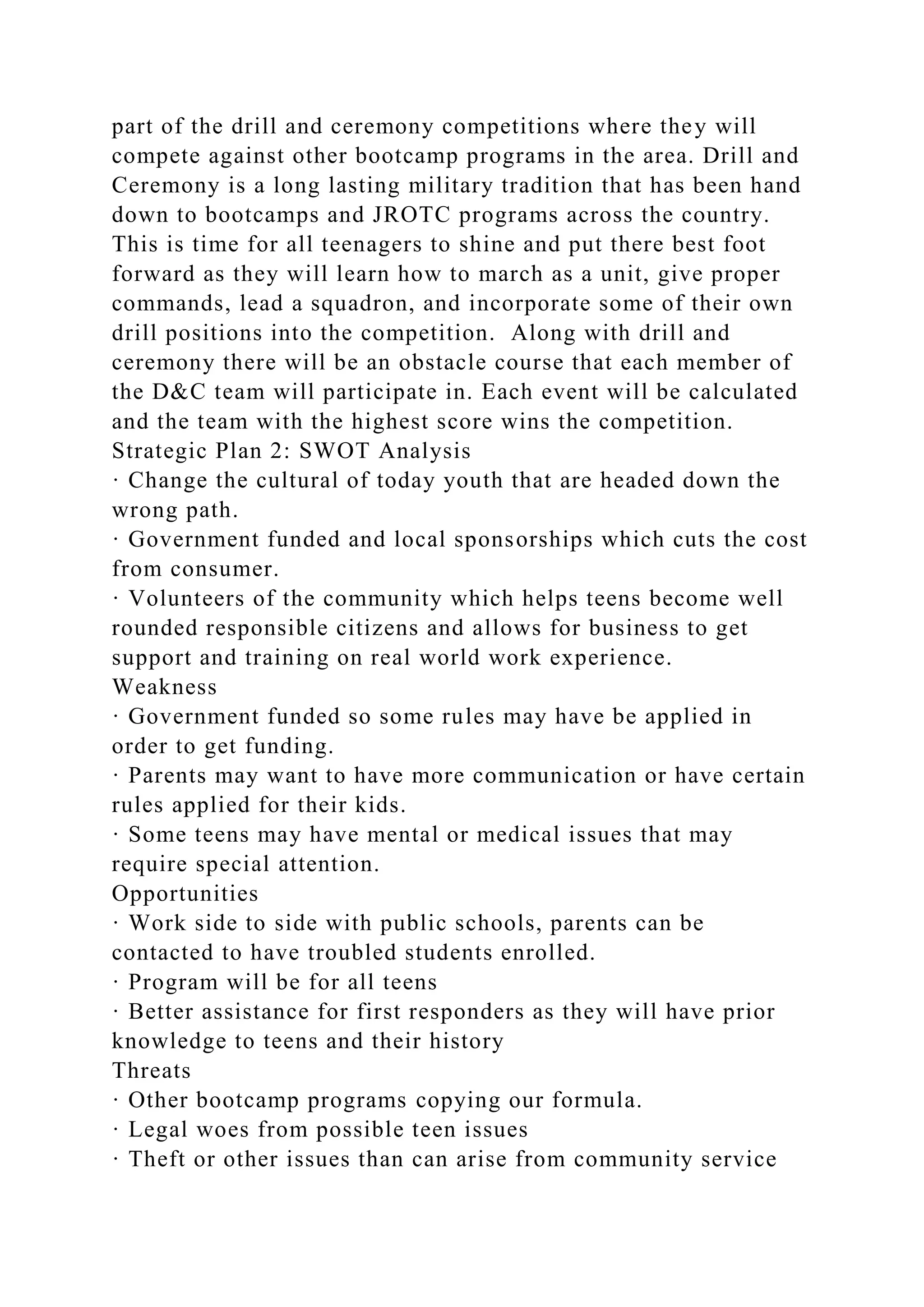 part of the drill and ceremony competitions where they will
compete against other bootcamp programs in the area. Drill and
Ceremony is a long lasting military tradition that has been hand
down to bootcamps and JROTC programs across the country.
This is time for all teenagers to shine and put there best foot
forward as they will learn how to march as a unit, give proper
commands, lead a squadron, and incorporate some of their own
drill positions into the competition. Along with drill and
ceremony there will be an obstacle course that each member of
the D&C team will participate in. Each event will be calculated
and the team with the highest score wins the competition.
Strategic Plan 2: SWOT Analysis
· Change the cultural of today youth that are headed down the
wrong path.
· Government funded and local sponsorships which cuts the cost
from consumer.
· Volunteers of the community which helps teens become well
rounded responsible citizens and allows for business to get
support and training on real world work experience.
Weakness
· Government funded so some rules may have be applied in
order to get funding.
· Parents may want to have more communication or have certain
rules applied for their kids.
· Some teens may have mental or medical issues that may
require special attention.
Opportunities
· Work side to side with public schools, parents can be
contacted to have troubled students enrolled.
· Program will be for all teens
· Better assistance for first responders as they will have prior
knowledge to teens and their history
Threats
· Other bootcamp programs copying our formula.
· Legal woes from possible teen issues
· Theft or other issues than can arise from community service
 