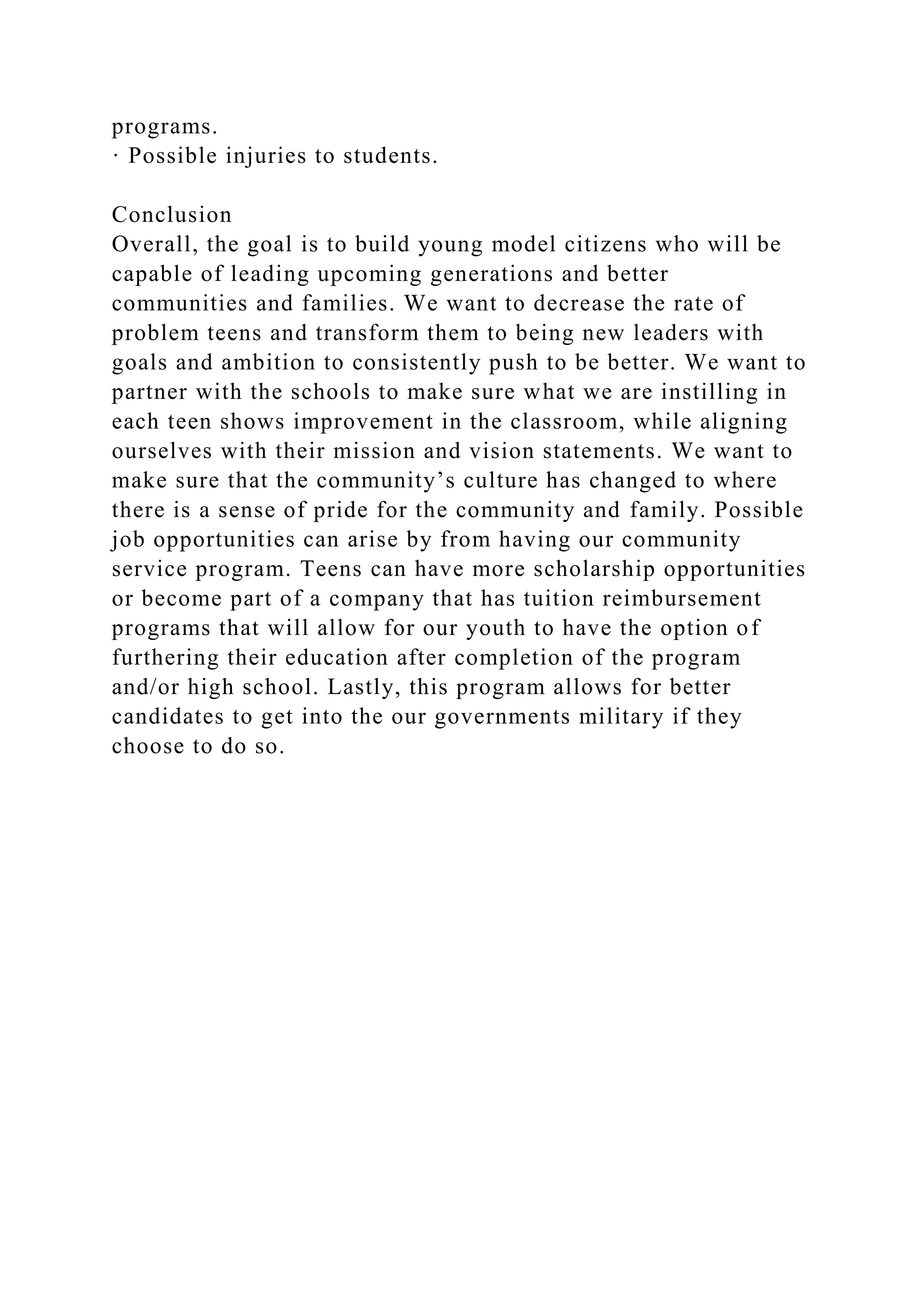 programs.
· Possible injuries to students.
Conclusion
Overall, the goal is to build young model citizens who will be
capable of leading upcoming generations and better
communities and families. We want to decrease the rate of
problem teens and transform them to being new leaders with
goals and ambition to consistently push to be better. We want to
partner with the schools to make sure what we are instilling in
each teen shows improvement in the classroom, while aligning
ourselves with their mission and vision statements. We want to
make sure that the community’s culture has changed to where
there is a sense of pride for the community and family. Possible
job opportunities can arise by from having our community
service program. Teens can have more scholarship opportunities
or become part of a company that has tuition reimbursement
programs that will allow for our youth to have the option of
furthering their education after completion of the program
and/or high school. Lastly, this program allows for better
candidates to get into the our governments military if they
choose to do so.
 