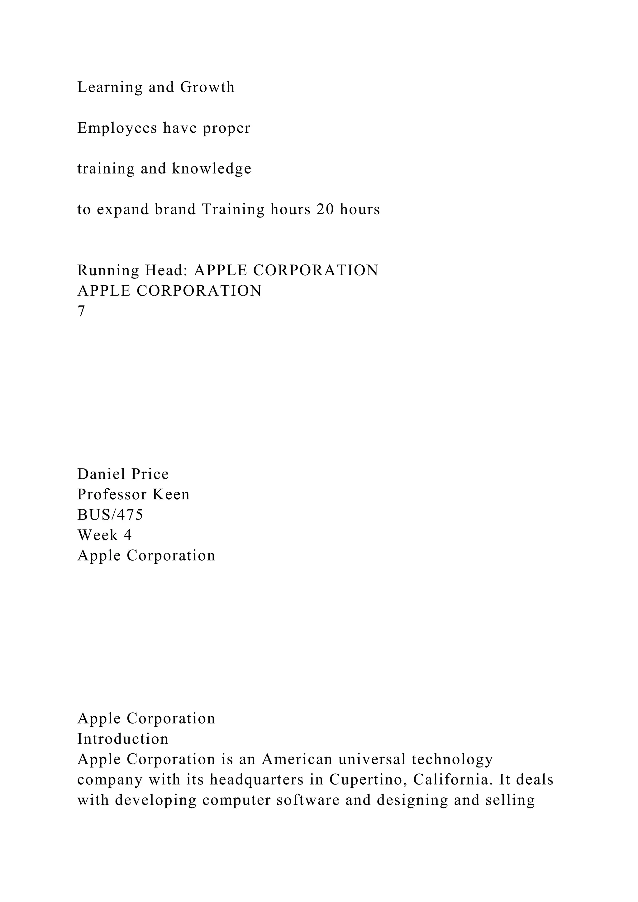 Learning and Growth
Employees have proper
training and knowledge
to expand brand Training hours 20 hours
Running Head: APPLE CORPORATION
APPLE CORPORATION
7
Daniel Price
Professor Keen
BUS/475
Week 4
Apple Corporation
Apple Corporation
Introduction
Apple Corporation is an American universal technology
company with its headquarters in Cupertino, California. It deals
with developing computer software and designing and selling
 
