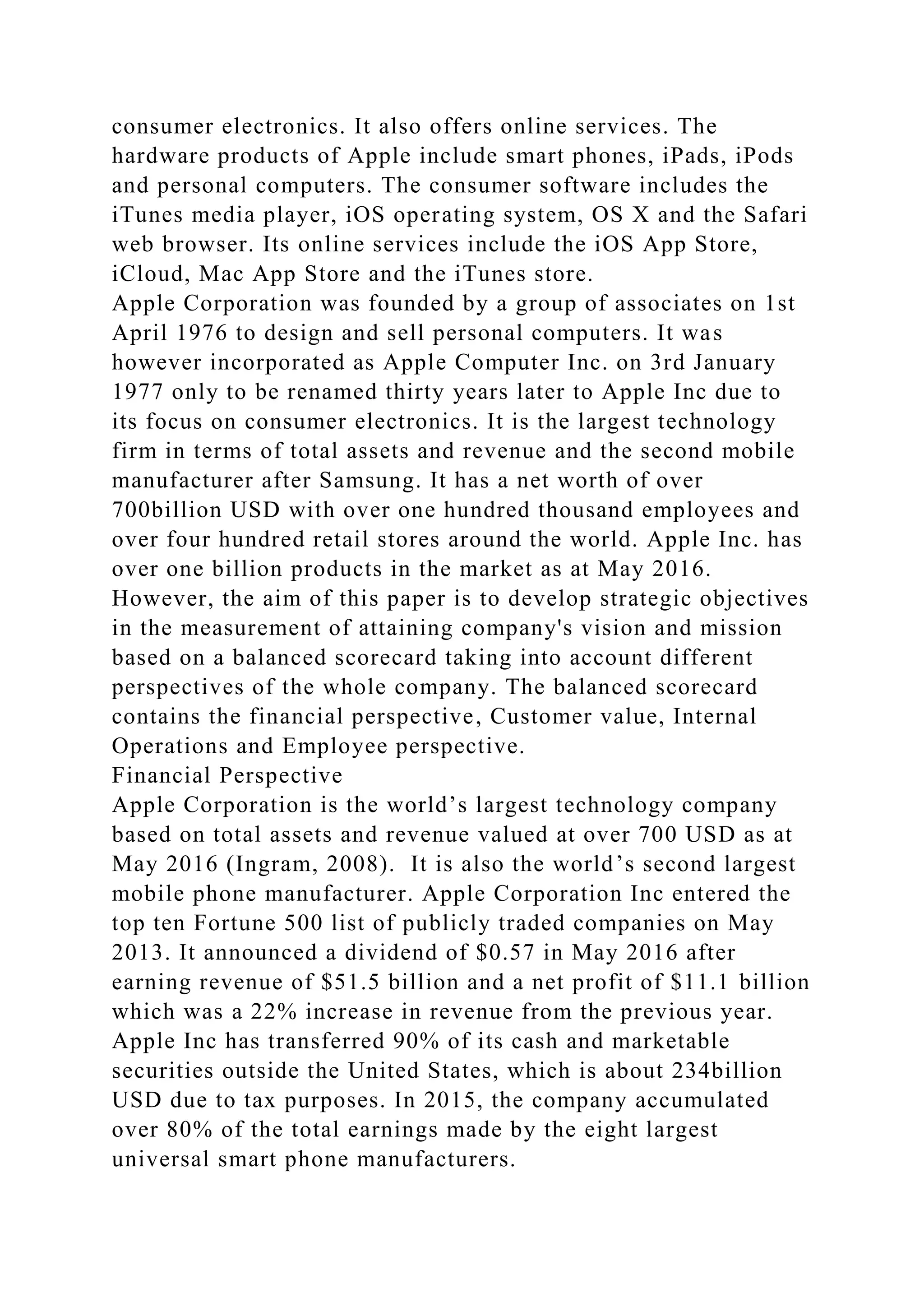 consumer electronics. It also offers online services. The
hardware products of Apple include smart phones, iPads, iPods
and personal computers. The consumer software includes the
iTunes media player, iOS operating system, OS X and the Safari
web browser. Its online services include the iOS App Store,
iCloud, Mac App Store and the iTunes store.
Apple Corporation was founded by a group of associates on 1st
April 1976 to design and sell personal computers. It was
however incorporated as Apple Computer Inc. on 3rd January
1977 only to be renamed thirty years later to Apple Inc due to
its focus on consumer electronics. It is the largest technology
firm in terms of total assets and revenue and the second mobile
manufacturer after Samsung. It has a net worth of over
700billion USD with over one hundred thousand employees and
over four hundred retail stores around the world. Apple Inc. has
over one billion products in the market as at May 2016.
However, the aim of this paper is to develop strategic objectives
in the measurement of attaining company's vision and mission
based on a balanced scorecard taking into account different
perspectives of the whole company. The balanced scorecard
contains the financial perspective, Customer value, Internal
Operations and Employee perspective.
Financial Perspective
Apple Corporation is the world’s largest technology company
based on total assets and revenue valued at over 700 USD as at
May 2016 (Ingram, 2008). It is also the world’s second largest
mobile phone manufacturer. Apple Corporation Inc entered the
top ten Fortune 500 list of publicly traded companies on May
2013. It announced a dividend of $0.57 in May 2016 after
earning revenue of $51.5 billion and a net profit of $11.1 billion
which was a 22% increase in revenue from the previous year.
Apple Inc has transferred 90% of its cash and marketable
securities outside the United States, which is about 234billion
USD due to tax purposes. In 2015, the company accumulated
over 80% of the total earnings made by the eight largest
universal smart phone manufacturers.
 