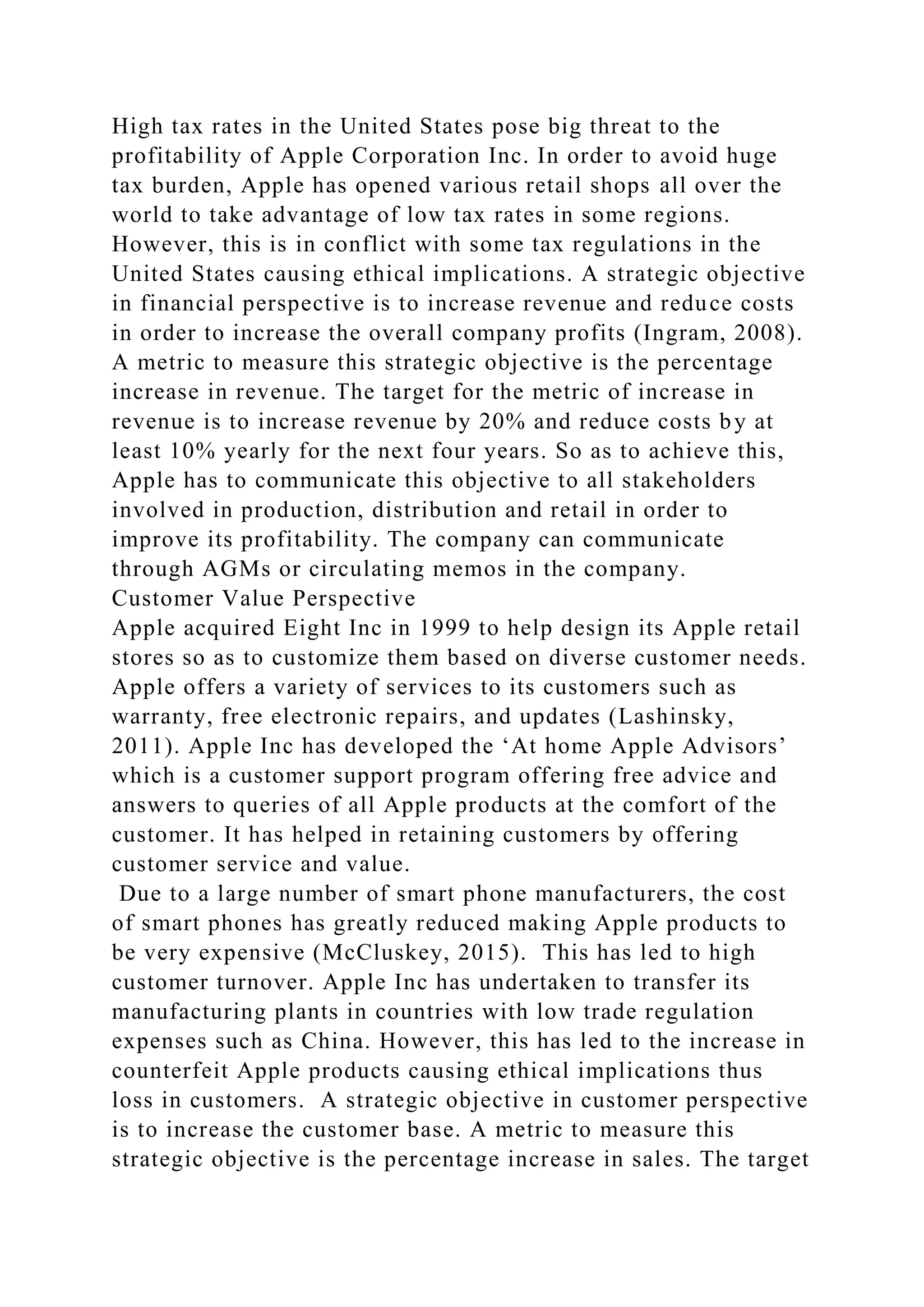 High tax rates in the United States pose big threat to the
profitability of Apple Corporation Inc. In order to avoid huge
tax burden, Apple has opened various retail shops all over the
world to take advantage of low tax rates in some regions.
However, this is in conflict with some tax regulations in the
United States causing ethical implications. A strategic objective
in financial perspective is to increase revenue and reduce costs
in order to increase the overall company profits (Ingram, 2008).
A metric to measure this strategic objective is the percentage
increase in revenue. The target for the metric of increase in
revenue is to increase revenue by 20% and reduce costs by at
least 10% yearly for the next four years. So as to achieve this,
Apple has to communicate this objective to all stakeholders
involved in production, distribution and retail in order to
improve its profitability. The company can communicate
through AGMs or circulating memos in the company.
Customer Value Perspective
Apple acquired Eight Inc in 1999 to help design its Apple retail
stores so as to customize them based on diverse customer needs.
Apple offers a variety of services to its customers such as
warranty, free electronic repairs, and updates (Lashinsky,
2011). Apple Inc has developed the ‘At home Apple Advisors’
which is a customer support program offering free advice and
answers to queries of all Apple products at the comfort of the
customer. It has helped in retaining customers by offering
customer service and value.
Due to a large number of smart phone manufacturers, the cost
of smart phones has greatly reduced making Apple products to
be very expensive (McCluskey, 2015). This has led to high
customer turnover. Apple Inc has undertaken to transfer its
manufacturing plants in countries with low trade regulation
expenses such as China. However, this has led to the increase in
counterfeit Apple products causing ethical implications thus
loss in customers. A strategic objective in customer perspective
is to increase the customer base. A metric to measure this
strategic objective is the percentage increase in sales. The target
 