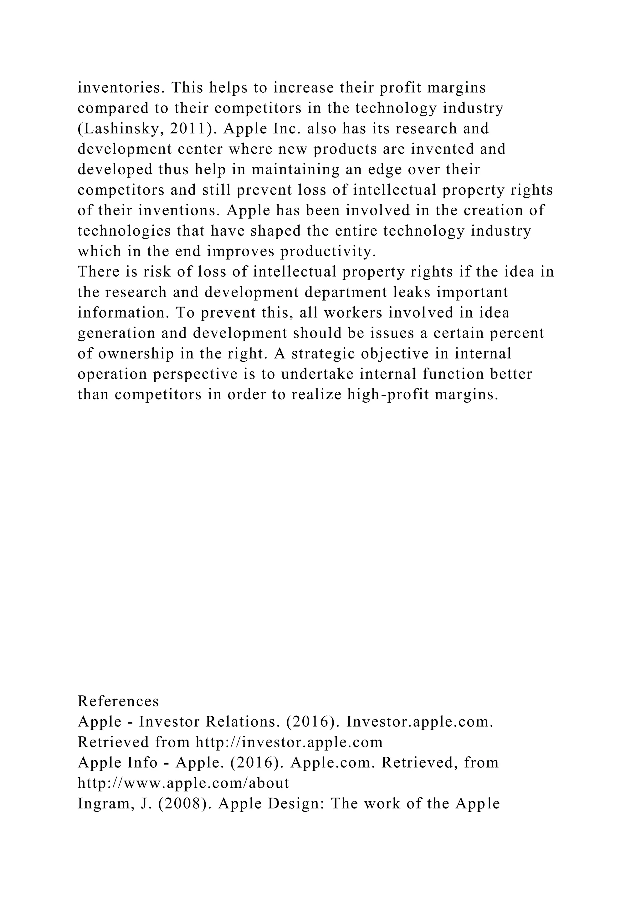 inventories. This helps to increase their profit margins
compared to their competitors in the technology industry
(Lashinsky, 2011). Apple Inc. also has its research and
development center where new products are invented and
developed thus help in maintaining an edge over their
competitors and still prevent loss of intellectual property rights
of their inventions. Apple has been involved in the creation of
technologies that have shaped the entire technology industry
which in the end improves productivity.
There is risk of loss of intellectual property rights if the idea in
the research and development department leaks important
information. To prevent this, all workers involved in idea
generation and development should be issues a certain percent
of ownership in the right. A strategic objective in internal
operation perspective is to undertake internal function better
than competitors in order to realize high-profit margins.
References
Apple - Investor Relations. (2016). Investor.apple.com.
Retrieved from http://investor.apple.com
Apple Info - Apple. (2016). Apple.com. Retrieved, from
http://www.apple.com/about
Ingram, J. (2008). Apple Design: The work of the Apple
 