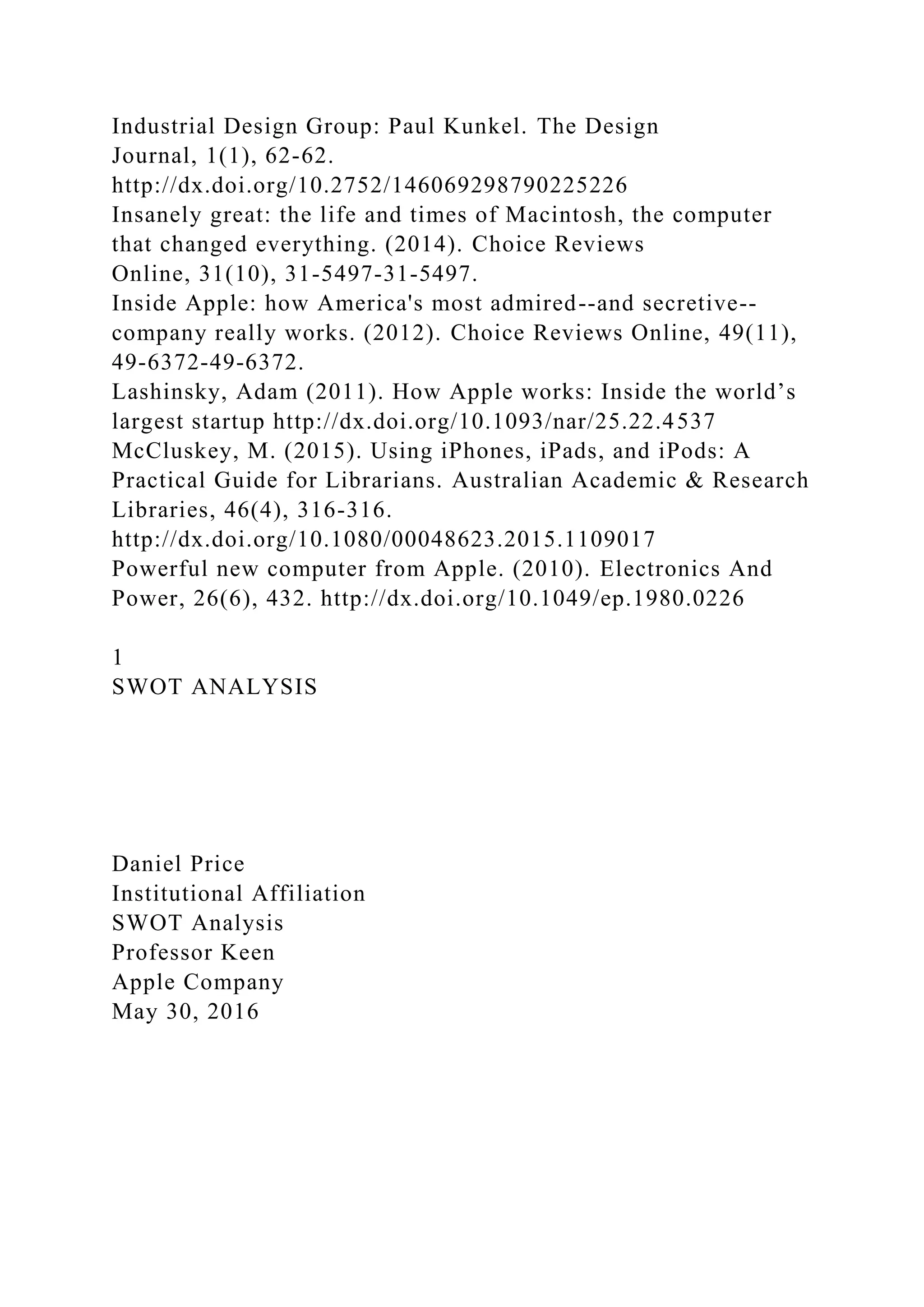 Industrial Design Group: Paul Kunkel. The Design
Journal, 1(1), 62-62.
http://dx.doi.org/10.2752/146069298790225226
Insanely great: the life and times of Macintosh, the computer
that changed everything. (2014). Choice Reviews
Online, 31(10), 31-5497-31-5497.
Inside Apple: how America's most admired--and secretive--
company really works. (2012). Choice Reviews Online, 49(11),
49-6372-49-6372.
Lashinsky, Adam (2011). How Apple works: Inside the world’s
largest startup http://dx.doi.org/10.1093/nar/25.22.4537
McCluskey, M. (2015). Using iPhones, iPads, and iPods: A
Practical Guide for Librarians. Australian Academic & Research
Libraries, 46(4), 316-316.
http://dx.doi.org/10.1080/00048623.2015.1109017
Powerful new computer from Apple. (2010). Electronics And
Power, 26(6), 432. http://dx.doi.org/10.1049/ep.1980.0226
1
SWOT ANALYSIS
Daniel Price
Institutional Affiliation
SWOT Analysis
Professor Keen
Apple Company
May 30, 2016
 