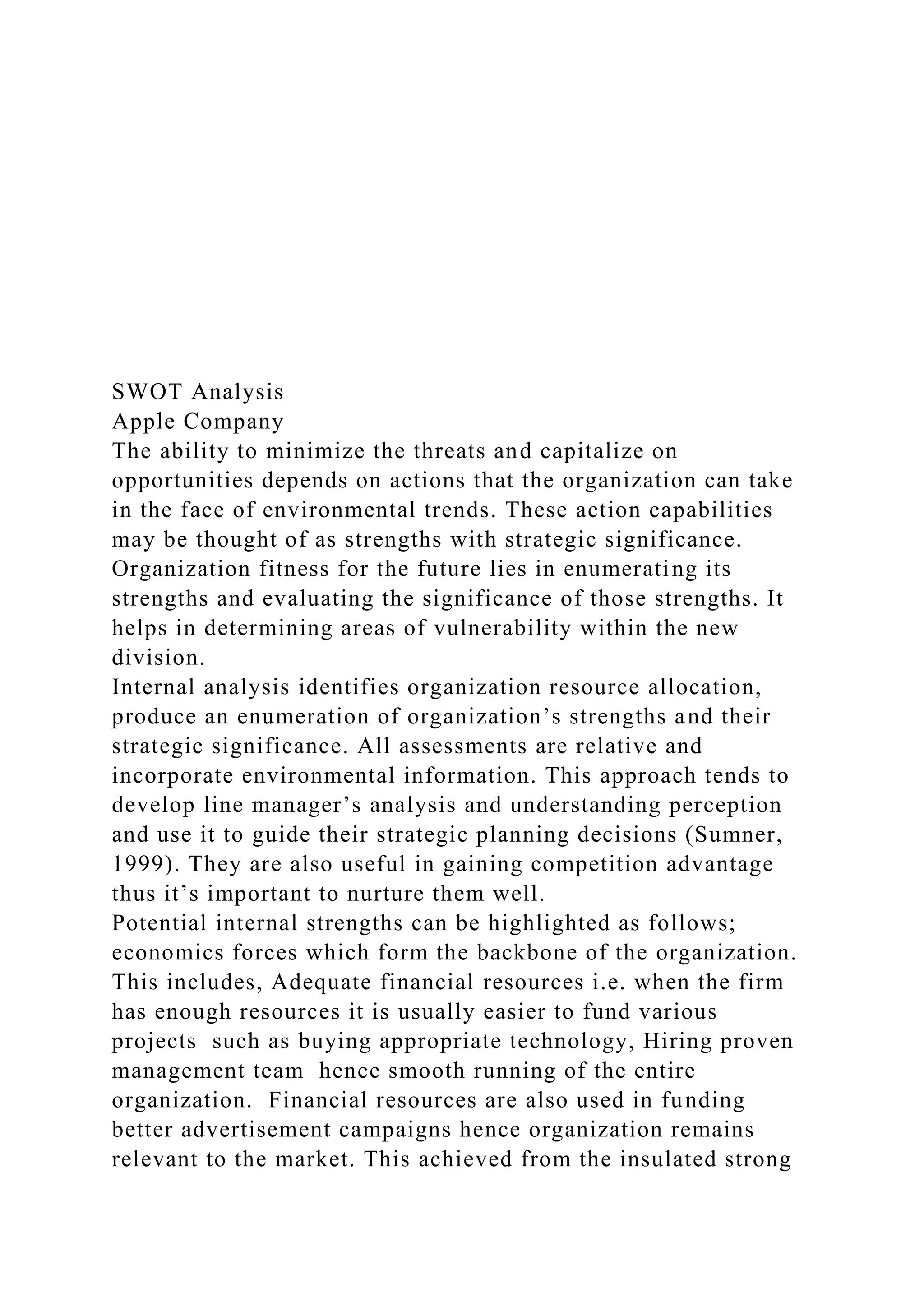 SWOT Analysis
Apple Company
The ability to minimize the threats and capitalize on
opportunities depends on actions that the organization can take
in the face of environmental trends. These action capabilities
may be thought of as strengths with strategic significance.
Organization fitness for the future lies in enumerating its
strengths and evaluating the significance of those strengths. It
helps in determining areas of vulnerability within the new
division.
Internal analysis identifies organization resource allocation,
produce an enumeration of organization’s strengths and their
strategic significance. All assessments are relative and
incorporate environmental information. This approach tends to
develop line manager’s analysis and understanding perception
and use it to guide their strategic planning decisions (Sumner,
1999). They are also useful in gaining competition advantage
thus it’s important to nurture them well.
Potential internal strengths can be highlighted as follows;
economics forces which form the backbone of the organization.
This includes, Adequate financial resources i.e. when the firm
has enough resources it is usually easier to fund various
projects such as buying appropriate technology, Hiring proven
management team hence smooth running of the entire
organization. Financial resources are also used in funding
better advertisement campaigns hence organization remains
relevant to the market. This achieved from the insulated strong
 