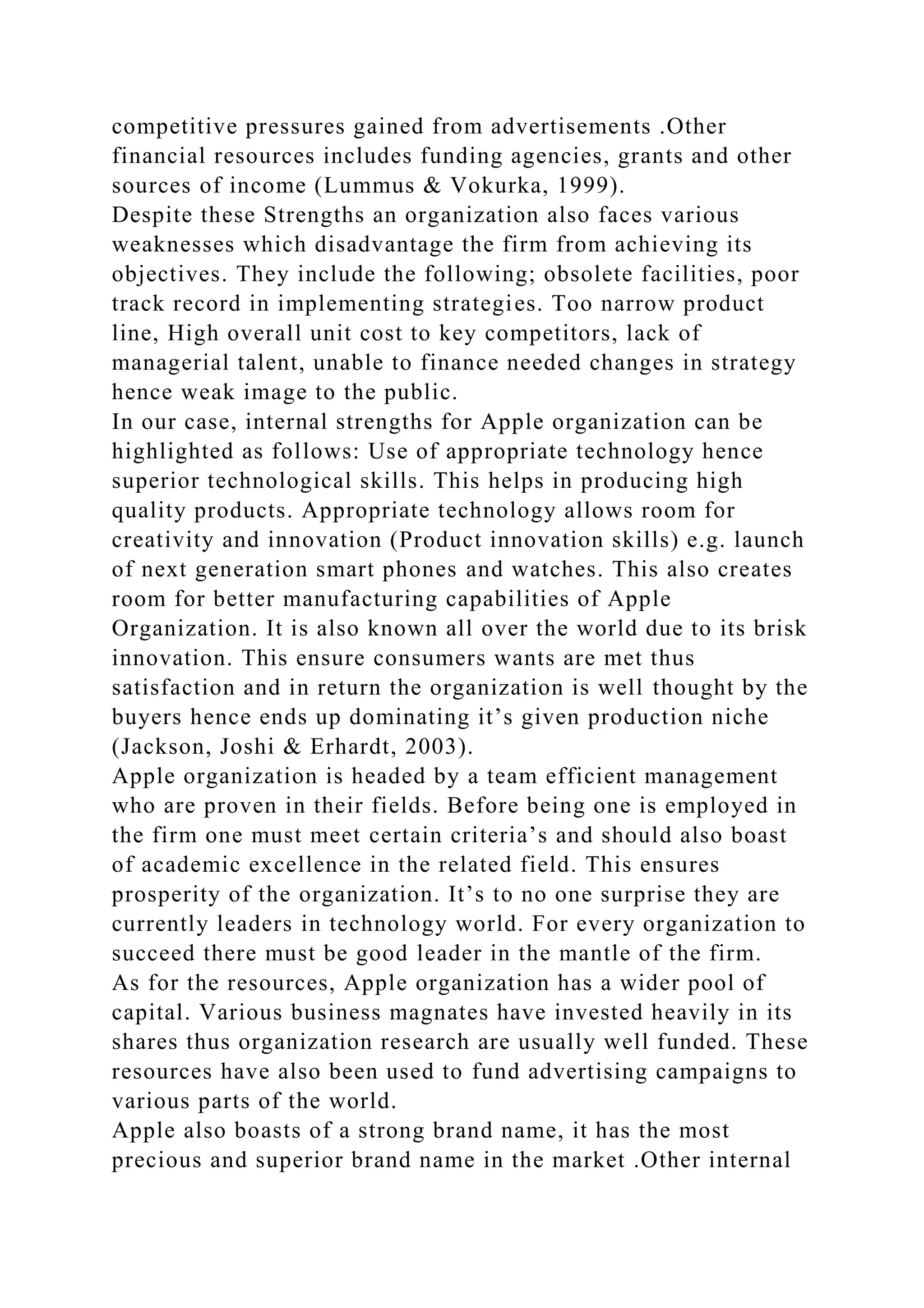 competitive pressures gained from advertisements .Other
financial resources includes funding agencies, grants and other
sources of income (Lummus & Vokurka, 1999).
Despite these Strengths an organization also faces various
weaknesses which disadvantage the firm from achieving its
objectives. They include the following; obsolete facilities, poor
track record in implementing strategies. Too narrow product
line, High overall unit cost to key competitors, lack of
managerial talent, unable to finance needed changes in strategy
hence weak image to the public.
In our case, internal strengths for Apple organization can be
highlighted as follows: Use of appropriate technology hence
superior technological skills. This helps in producing high
quality products. Appropriate technology allows room for
creativity and innovation (Product innovation skills) e.g. launch
of next generation smart phones and watches. This also creates
room for better manufacturing capabilities of Apple
Organization. It is also known all over the world due to its brisk
innovation. This ensure consumers wants are met thus
satisfaction and in return the organization is well thought by the
buyers hence ends up dominating it’s given production niche
(Jackson, Joshi & Erhardt, 2003).
Apple organization is headed by a team efficient management
who are proven in their fields. Before being one is employed in
the firm one must meet certain criteria’s and should also boast
of academic excellence in the related field. This ensures
prosperity of the organization. It’s to no one surprise they are
currently leaders in technology world. For every organization to
succeed there must be good leader in the mantle of the firm.
As for the resources, Apple organization has a wider pool of
capital. Various business magnates have invested heavily in its
shares thus organization research are usually well funded. These
resources have also been used to fund advertising campaigns to
various parts of the world.
Apple also boasts of a strong brand name, it has the most
precious and superior brand name in the market .Other internal
 