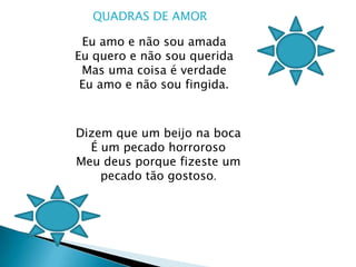 QUADRAS DE AMOR Eu amo e não sou amada Eu quero e não sou queridaMas uma coisa é verdadeEu amo e não sou fingida. Dizem que um beijo na bocaÉ um pecado horroroso Meu deus porque fizeste um pecado tão gostoso.