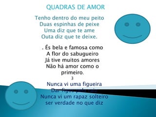 QUADRAS DE AMORTenho dentro do meu peito Duas espinhas de peixe Uma diz que te ame Outa diz que te deixe.. És bela e famosa como A flor do sabugueiro Já tive muitos amoresNão há amor como o primeiro.3Nunca vi uma figueira Dar figos pela raiz Nunca vi um rapaz solteiro ser verdade no que diz