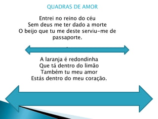 QUADRAS DE AMOREntrei no reino do céu Sem deus me ter dado a morteO beijo que tu me deste serviu-me de passaporte.2A laranja é redondinhaQue tá dentro do limão Também tu meu amor Estás dentro do meu coração.