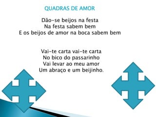 QUADRAS DE AMOR Dão-se beijos na festaNa festa sabem bemE os beijos de amor na boca sabem bemVai-te carta vai-te carta No bico do passarinhoVai levar ao meu amor Um abraço e um beijinho.