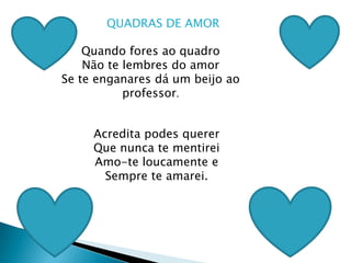 QUADRAS DE AMOR Quando fores ao quadroNão te lembres do amorSe te enganares dá um beijo ao professor.Acredita podes quererQue nunca te mentireiAmo-te loucamente e Sempre te amarei.