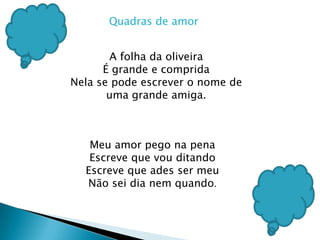 Quadras de amorA folha da oliveiraÉ grande e compridaNela se pode escrever o nome de uma grande amiga.Meu amor pego na penaEscreve que vou ditando Escreve que ades ser meuNão sei dia nem quando.
