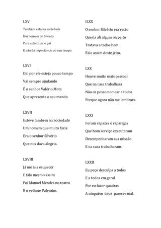LXV                                  ILXX
Também esta na sociedade             O senhor Silvério era recto
Um homem de talento                  Queria ali algum respeito
Para substituir o pai
                                     Tratava a todos bem
E não da importância ao seu tempo.
                                     Falo assim deste jeito.


LXVI
                                     LXX
Dai por ele esteja pouco tempo
                                     Houve muito mais pessoal
Vai sempre ajudando
                                     Que na casa trabalhara
É o senhor Valério Mota
                                     Não os posso nomear a todos
Que apresenta o seu mando.
                                     Porque agora não me lembrara.


LXVII
                                     LXXI
Esteve também na Sociedade
                                     Foram rapazes e raparigas
Um homem que muito fazia
                                     Que bom serviço executaram
Era o senhor Silvério
                                     Desempenharam sua missão
Que nos dava alegria.
                                     E na casa trabalharam.


LXVIII
                                     LXXII
Já me ia a esquecer
                                     Eu peço desculpa a todos
E falo mesmo assim
                                     E a todos em geral
Foi Manuel Mendes no teatro
                                     Por eu fazer quadras
E o velhote Valentim.
                                     A ninguém deve parecer mal.
 