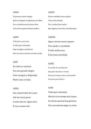 LXXIII                                 LXXVII
Vi pessoas muito antigas               Esteve também outro sujeito

Que me chegam as lágrimas aos olhos    Com certa atenção

Por se lembrarem do pouco feno         Foi o senhor José melro

E das horas gastas faziam molhos.      Que alguma cousa fez com distinção.



LXXIV                                  LXXVIII
Tudo tem a sua crise                   Agora vieram novos rapazes
E tudo quer animação                   Para ajudar a sociedade
Haja coragem e paciência
                                       É tudo malta nova
Para na casa se passar um bom serão.
                                       É da nossa mocidade.


LXXV
                                       ILXXX
Se todos se unissem
                                       É um filho do Luís Matreno
Era uma grande alegria                 Que gosta de passar o tempo

Com coragem e disposição               Mas pouco tempo esteve na Sociedade

Muita coisa se fazia.                  De portas para dentro…




LXXVI                                  LXXX

Sou comerciante de á anos              Tudo quer animação

Até me causa pavor                     Não foi só no tempo dos Costas

A mim não me ligam meia                Os sócios querem boa gerência

É essa a maior dor.                    Para novamente pagar as cotas.
 
