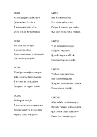 LXXXI                                LXXXV

Não esqueçam ainda outro             Não é só brincadeira

Que também é artista                 E as vezes a chacotear

É um rapaz muito sério               Porque á pessoas que lá vão

Que é o filho do tractorista.        Que se costumaram a chatear.



LXXXII                               LXXXVI
Não ficam pois por aqui              Vi ali algumas meninas
O que estou a relatar                E alguma rapaziada
Apareceu outro mais revolucionário
                                     Quando fregueses lá vão
Que também quer ajudar.
                                     Começam logo na risada.


LXXXIII
                                     LXXXVII
Não digo que seja mau rapaz
                                     Tenham pois paciência
Esta sempre a fazer chacota
                                     Não façam mangação
É o Victor do José Amaro
                                     Ninguém precisa de se chatear
Que gosta de jogar a batota.
                                     Em nenhuma ocasião.


LXXXIV
                                     LXXXVIII
Tudo quer atenção
                                     A Sociedade precisa sempre
E o respeito devem apresentar
                                     De bons rapazes e de coragem
Porque quem vai á sociedade
                                     Que tratem todos com amor
Alguma cousa vai ajudar.
                                     E com boa camaradagem.
 