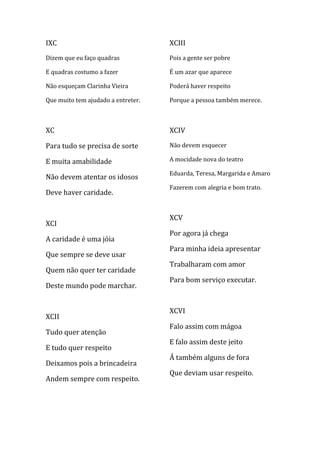 IXC                                 XCIII
Dizem que eu faço quadras           Pois a gente ser pobre

E quadras costumo a fazer           É um azar que aparece

Não esqueçam Clarinha Vieira        Poderá haver respeito

Que muito tem ajudado a entreter.   Porque a pessoa também merece.



XC                                  XCIV

Para tudo se precisa de sorte       Não devem esquecer

E muita amabilidade                 A mocidade nova do teatro

                                    Eduarda, Teresa, Margarida e Amaro
Não devem atentar os idosos
                                    Fazerem com alegria e bom trato.
Deve haver caridade.


                                    XCV
XCI
                                    Por agora já chega
A caridade é uma jóia
                                    Para minha ideia apresentar
Que sempre se deve usar
                                    Trabalharam com amor
Quem não quer ter caridade
                                    Para bom serviço executar.
Deste mundo pode marchar.


                                    XCVI
XCII
                                    Falo assim com mágoa
Tudo quer atenção
                                    E falo assim deste jeito
E tudo quer respeito
                                    Á também alguns de fora
Deixamos pois a brincadeira
                                    Que deviam usar respeito.
Andem sempre com respeito.
 