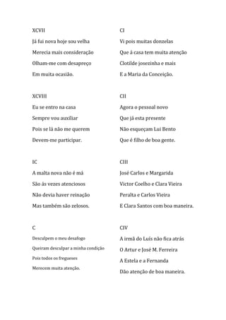 XCVII                                CI

Já fui nova hoje sou velha           Vi pois muitas donzelas

Merecia mais consideração            Que á casa tem muita atenção

Olham-me com desapreço               Clotilde josezinha e mais

Em muita ocasião.                    E a Maria da Conceição.



XCVIII                               CII

Eu se entro na casa                  Agora o pessoal novo

Sempre vou auxiliar                  Que já esta presente

Pois se lá não me querem             Não esqueçam Lui Bento

Devem-me participar.                 Que é filho de boa gente.



IC                                   CIII

A malta nova não é má                José Carlos e Margarida

São ás vezes atenciosos              Victor Coelho e Clara Vieira

Não devia haver reinação             Peralta e Carlos Vieira

Mas também são zelosos.              E Clara Santos com boa maneira.



C                                    CIV
Desculpem o meu desafogo             A irmã do Luís não fica atrás
Queiram desculpar a minha condição   O Artur e José M. Ferreira
Pois todos os fregueses
                                     A Estela e a Fernanda
Merecem muita atenção.
                                     Dão atenção de boa maneira.
 