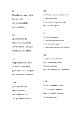 CV                         CIX

Todos fazem o que podem    O principal me esqueceu de nomear

De dia e serão             E sem nenhum azar

                           Devia nomear um grande amigo
Haja muita vontade
                           Que nos anda a ajudar.
E a boa condição.


                           CX
CVI
                           Tem sido um incansável
É pois muito triste
                           É o Abílio Vieira mesmo sempre
Não haver boa vontade
                           Dêem-lhe muita coragem
Ganhem ânimo e coragem     E ajudem porque o povo ainda não sente.

Os velhos e a mocidade.

                           CXI
CVII                       É um homem que faz falta

Vão pedindo pois a deus    Que á nossa terra convém

E a todos os Santinhos     Vejam se o animam

                           Que é dos melhores que a gente tem.
Que dêem a todos coragem

Para serem melhorzinhos.


                           CXII
CVIII
                           Muita coragem e ânimo
Que haja animação
                           Para ele não desanimar
E muita paciência
                           O senhor Abílio faz falta
E todos mãos á obra
                           E deve continuar.
Com grande resistência.
 