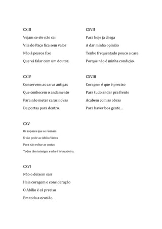 CXIII                                     CXVII

Vejam se ele não sai                      Para hoje já chega

Vila do Paço fica sem valor               A dar minha opinião

Não á pessoa fixe                         Tenho frequentado pouco a casa

Que vá falar com um doutor.               Porque não é minha condição.



CXIV                                      CXVIII

Conservem as caras antigas                Coragem é que é preciso

Que conhecem o andamento                  Para tudo andar pra frente

Para não meter caras novas                Acabem com as obras

De portas para dentro.                    Para haver boa gente…



CXV
Os rapazes que se reúnam

E vão pedir ao Abílio Vieira

Para não voltar as costas

Todos têm inimigos e não é brincadeira.




CXVI

Não o deixem sair

Haja coragem e consideração

O Abílio é cá preciso

Em toda a ocasião.
 