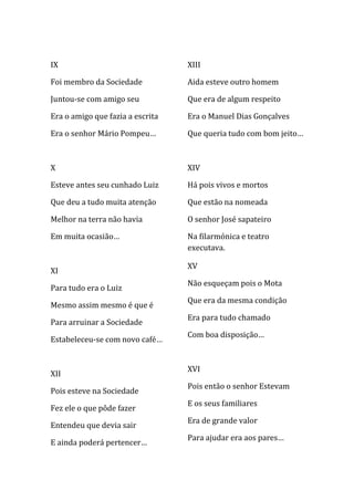 IX                                XIII

Foi membro da Sociedade           Aida esteve outro homem

Juntou-se com amigo seu           Que era de algum respeito

Era o amigo que fazia a escrita   Era o Manuel Dias Gonçalves

Era o senhor Mário Pompeu…        Que queria tudo com bom jeito…



X                                 XIV

Esteve antes seu cunhado Luiz     Há pois vivos e mortos

Que deu a tudo muita atenção      Que estão na nomeada

Melhor na terra não havia         O senhor José sapateiro

Em muita ocasião…                 Na filarmónica e teatro
                                  executava.

                                  XV
XI
                                  Não esqueçam pois o Mota
Para tudo era o Luiz
                                  Que era da mesma condição
Mesmo assim mesmo é que é
                                  Era para tudo chamado
Para arruinar a Sociedade
                                  Com boa disposição…
Estabeleceu-se com novo café…


                                  XVI
XII
                                  Pois então o senhor Estevam
Pois esteve na Sociedade
                                  E os seus familiares
Fez ele o que pôde fazer
                                  Era de grande valor
Entendeu que devia sair
                                  Para ajudar era aos pares…
E ainda poderá pertencer…
 