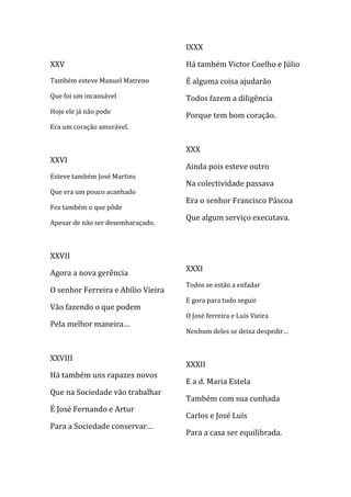 IXXX

XXV                                 Há também Victor Coelho e Júlio
Também esteve Manuel Matreno        É alguma coisa ajudarão
Que foi um incansável               Todos fazem a diligência
Hoje ele já não pode
                                    Porque tem bom coração.
Era um coração amorável.


                                    XXX
XXVI
                                    Ainda pois esteve outro
Esteve também José Martins
                                    Na colectividade passava
Que era um pouco acanhado
                                    Era o senhor Francisco Páscoa
Fez também o que pôde
                                    Que algum serviço executava.
Apesar de não ser desembaraçado.



XXVII
                                    XXXI
Agora a nova gerência
                                    Todos se estão a enfadar
O senhor Ferreira e Abílio Vieira
                                    E gora para tudo seguir
Vão fazendo o que podem
                                    O José ferreira e Luís Vieira
Pela melhor maneira…
                                    Nenhum deles se deixa despedir…


XXVIII
                                    XXXII
Há também uns rapazes novos
                                    E a d. Maria Estela
Que na Sociedade vão trabalhar
                                    Também com sua cunhada
É José Fernando e Artur
                                    Carlos e José Luís
Para a Sociedade conservar…
                                    Para a casa ser equilibrada.
 