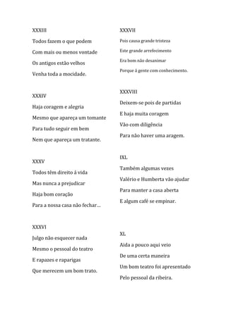 XXXIII                          XXXVII

Todos fazem o que podem         Pois causa grande tristeza

Com mais ou menos vontade       Este grande arrefecimento

                                Era bom não desanimar
Os antigos estão velhos
                                Porque á gente com conhecimento.
Venha toda a mocidade.


                                XXXVIII
XXXIV
                                Deixem-se pois de partidas
Haja coragem e alegria
                                E haja muita coragem
Mesmo que apareça um tomante
                                Vão com diligência
Para tudo seguir em bem
                                Para não haver uma aragem.
Nem que apareça um tratante.


                                IXL
XXXV
                                Também algumas vezes
Todos têm direito á vida
                                Valério e Humberta vão ajudar
Mas nunca a prejudicar
                                Para manter a casa aberta
Haja bom coração
                                E algum café se empinar.
Para a nossa casa não fechar…



XXXVI
                                XL
Julgo não esquecer nada
                                Aida a pouco aqui veio
Mesmo o pessoal do teatro
                                De uma certa maneira
E rapazes e raparigas
                                Um bom teatro foi apresentado
Que merecem um bom trato.
                                Pelo pessoal da ribeira.
 