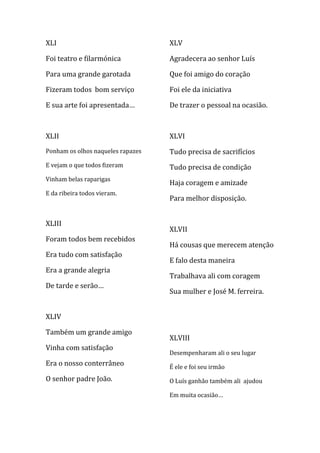 XLI                                XLV

Foi teatro e filarmónica           Agradecera ao senhor Luís

Para uma grande garotada           Que foi amigo do coração

Fizeram todos bom serviço          Foi ele da iniciativa

E sua arte foi apresentada…        De trazer o pessoal na ocasião.



XLII                               XLVI
Ponham os olhos naqueles rapazes   Tudo precisa de sacrifícios
E vejam o que todos fizeram        Tudo precisa de condição
Vinham belas raparigas
                                   Haja coragem e amizade
E da ribeira todos vieram.
                                   Para melhor disposição.


XLIII
                                   XLVII
Foram todos bem recebidos
                                   Há cousas que merecem atenção
Era tudo com satisfação
                                   E falo desta maneira
Era a grande alegria
                                   Trabalhava ali com coragem
De tarde e serão…
                                   Sua mulher e José M. ferreira.


XLIV

Também um grande amigo
                                   XLVIII
Vinha com satisfação
                                   Desempenharam ali o seu lugar
Era o nosso conterrâneo            É ele e foi seu irmão
O senhor padre João.               O Luís ganhão também ali ajudou

                                   Em muita ocasião…
 
