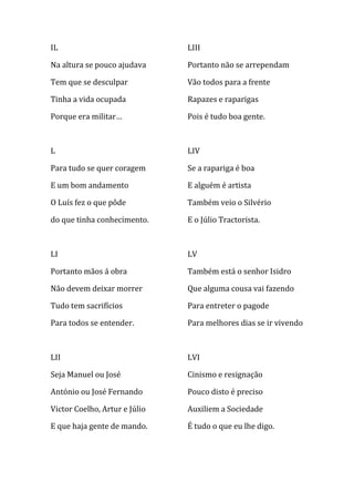 IL                             LIII

Na altura se pouco ajudava     Portanto não se arrependam

Tem que se desculpar           Vão todos para a frente

Tinha a vida ocupada           Rapazes e raparigas

Porque era militar…            Pois é tudo boa gente.



L                              LIV

Para tudo se quer coragem      Se a rapariga é boa

E um bom andamento             E alguém é artista

O Luís fez o que pôde          Também veio o Silvério

do que tinha conhecimento.     E o Júlio Tractorista.



LI                             LV

Portanto mãos á obra           Também está o senhor Isidro

Não devem deixar morrer        Que alguma cousa vai fazendo

Tudo tem sacrifícios           Para entreter o pagode

Para todos se entender.        Para melhores dias se ir vivendo



LII                            LVI

Seja Manuel ou José            Cinismo e resignação

António ou José Fernando       Pouco disto é preciso

Victor Coelho, Artur e Júlio   Auxiliem a Sociedade

E que haja gente de mando.     É tudo o que eu lhe digo.
 