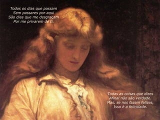 Todas as coisas que dizes Afinal não são verdade. Mas, se nos fazem felizes, Isso é a felicidade. Todos os dias que passam Sem passares por aqui São dias que me desgraçam Por me privarem de ti. 