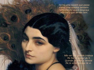 Não sei que grande tristeza Me fez só gostar de ti Quando já tinha a certeza De te amar porque te vi. Se há uma nuvem que passa Passa uma sombra também. Ninguém diz que é desgraça Não ter o que se não tem. 