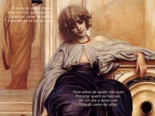 Tens olhos de quem não quer Procurar quem eu não sei. Se um dia o amor vier Olharás como eu olhei. Ó loura de olhos tristes Que me não quis escutar... Quero só saber se existes Para ver se te hei de amar. 