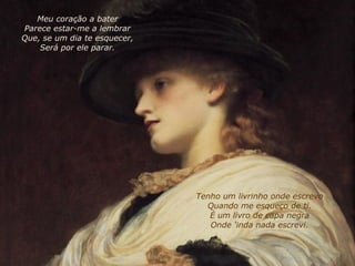 Tenho um livrinho onde escrevo Quando me esqueço de ti. É um livro de capa negra Onde 'inda nada escrevi. Meu coração a bater Parece estar-me a lembrar Que, se um dia te esquecer, Será por ele parar. 