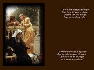 Tenho um desejos comigo Que hoje te venho dizer: Queria ser teu amigo Com amizade a valer. Dá-me um sorriso daqueles Que te não servem de nada Como se dá às crianças Uma caixa esvaziada. 