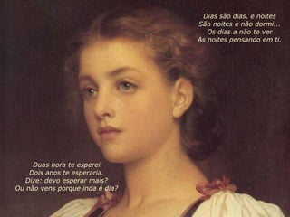 Duas hora te esperei Dois anos te esperaria. Dize: devo esperar mais? Ou não vens porque inda é dia?   Dias são dias, e noites São noites e não dormi... Os dias a não te ver As noites pensando em ti. 