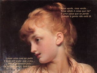 Levas uma rosa ao peito E tens um andar que é teu... Antes tivesses o jeito De amar alguém, que sou eu. Rosa verde, rosa verde... Rosa verde é coisa que há? É uma coisa que se perde Quando a gente não está lá. 