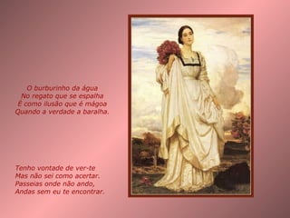Tenho vontade de ver-te Mas não sei como acertar. Passeias onde não ando, Andas sem eu te encontrar. O burburinho da água No regato que se espalha É como ilusão que é mágoa Quando a verdade a baralha. 