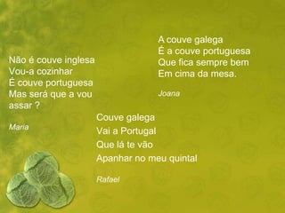 A couve galega
                                   É a couve portuguesa
Não é couve inglesa                Que fica sempre bem
Vou-a cozinhar                     Em cima da mesa.
É couve portuguesa
Mas será que a vou                 Joana
assar ?
                      Couve galega
Maria
                      Vai a Portugal
                      Que lá te vão
                      Apanhar no meu quintal

                      Rafael
 