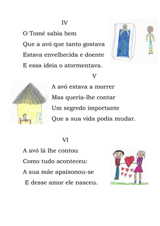 IV
O Tomé sabia bem
Que a avó que tanto gostava
Estava envelhecida e doente
E essa ideia o atormentava.
V
A avó estava a morrer
Mas queria-lhe contar
Um segredo importante
Que a sua vida podia mudar.
VI
A avó lá lhe contou
Como tudo aconteceu:
A sua mãe apaixonou-se
E desse amor ele nasceu.
 