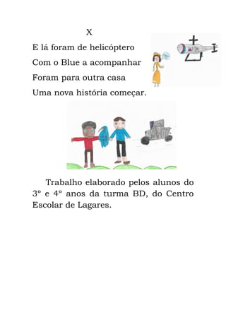 X
E lá foram de helicóptero
Com o Blue a acompanhar
Foram para outra casa
Uma nova história começar.
Trabalho elaborado pelos alunos do
3º e 4º anos da turma BD, do Centro
Escolar de Lagares.
 