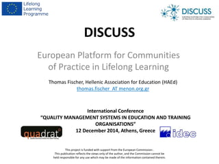 DISCUSS
European Platform for Communities
of Practice in Lifelong Learning
This project is funded with support from the European Commission:.
This publication reflects the views only of the author, and the Commission cannot be
held responsible for any use which may be made of the information contained therein.
Thomas Fischer, Hellenic Association for Education (HAEd)
thomas.fischer AT menon.org.gr
International Conference
“QUALITY MANAGEMENT SYSTEMS IN EDUCATION AND TRAINING
ORGANISATIONS”
12 December 2014, Athens, Greece
 