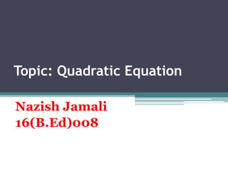 Topic: Quadratic Equation
Nazish Jamali
16(B.Ed)008
 