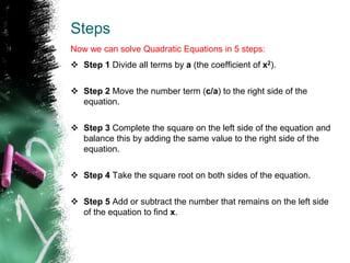 Steps
Now we can solve Quadratic Equations in 5 steps:
 Step 1 Divide all terms by a (the coefficient of x2).
 Step 2 Move the number term (c/a) to the right side of the
equation.
 Step 3 Complete the square on the left side of the equation and
balance this by adding the same value to the right side of the
equation.
 Step 4 Take the square root on both sides of the equation.
 Step 5 Add or subtract the number that remains on the left side
of the equation to find x.
 
