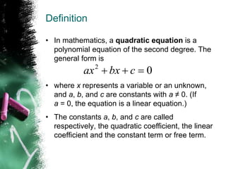 Definition
• In mathematics, a quadratic equation is a
polynomial equation of the second degree. The
general form is
• where x represents a variable or an unknown,
and a, b, and c are constants with a ≠ 0. (If
a = 0, the equation is a linear equation.)
• The constants a, b, and c are called
respectively, the quadratic coefficient, the linear
coefficient and the constant term or free term.
0
2


 c
bx
ax
 