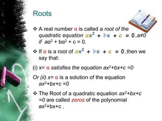 Roots
 A real number α is called a root of the
quadratic equation ,a≠0
if aα2 + bα2 + c = 0.
 If α is a root of ,then we
say that:
(i) x= α satisfies the equation ax2+bx+c =0
Or (ii) x= α is a solution of the equation
ax2+bx+c =0
 The Root of a quadratic equation ax2+bx+c
=0 are called zeros of the polynomial
ax2+bx+c .
 