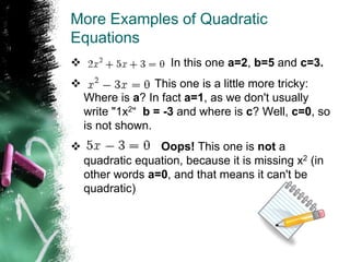 More Examples of Quadratic
Equations
 In this one a=2, b=5 and c=3.
 This one is a little more tricky:
Where is a? In fact a=1, as we don't usually
write "1x2“ b = -3 and where is c? Well, c=0, so
is not shown.
 Oops! This one is not a
quadratic equation, because it is missing x2 (in
other words a=0, and that means it can't be
quadratic)
 