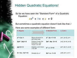 Hidden Quadratic Equations!
So far we have seen the "Standard Form" of a Quadratic
Equation:
But sometimes a quadratic equation doesn't look like that..!
Here are some examples of different form:
In disguise In Standard Form a, b and c
x2 = 3x -1 Move all terms to
left hand side
x2 - 3x + 1 = 0 a=1, b=-3, c=1
2(w2 - 2w) = 5 Expand (undo the
brackets), and
move 5 to left
2w2 - 4w - 5 = 0 a=2, b=-4, c=-5
z(z-1) = 3 Expand, and move
3 to left
z2 - z - 3 = 0 a=1, b=-1, c=-3
5 + 1/x - 1/x2 = 0 Multiply by x2
5x2 + x - 1 = 0 a=5, b=1, c=-1
 