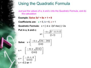 Using the Quadratic Formula
Just put the values of a, b and c into the Quadratic Formula, and do
the calculation
Example: Solve 5x² + 6x + 1 = 0
Coefficients are: a = 5, b = 6, c = 1
Quadratic Formula: x = [ -b ± √(b2-4ac) ] / 2a
Put in a, b and c:
x=
Solve: x =
x =
x =
x = -0.2 or -1
 
  













5
2
1
5
4
6
6 2
 
  






 


10
20
36
6
 
  






 

10
16
6
  




 

10
4
6
 