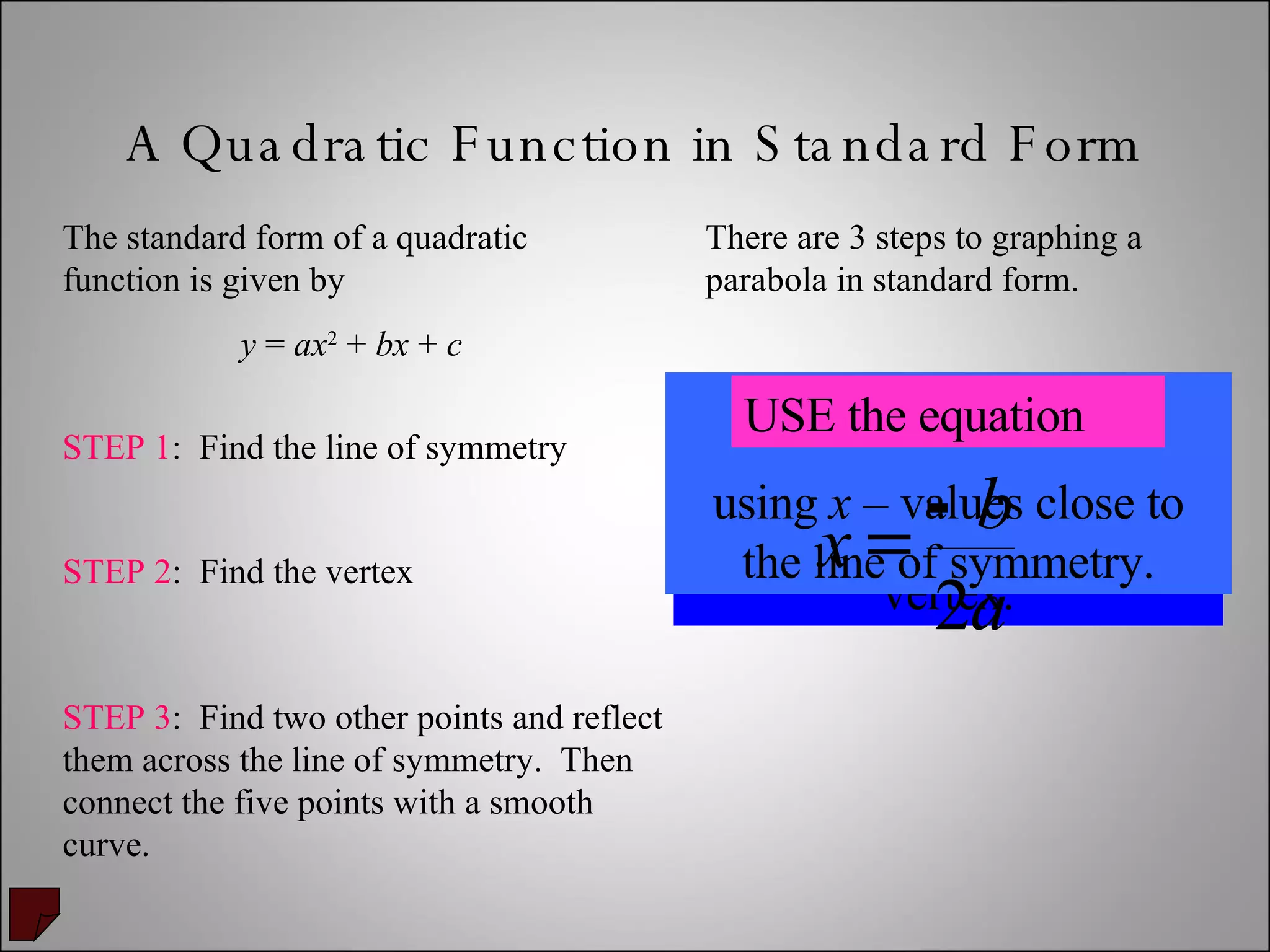 A Quadratic Function in Standard Form The standard form of a quadratic function is given by y  =  ax 2  +  bx  +  c There are 3 steps to graphing a parabola in standard form. STEP 1 :  Find the line of symmetry STEP 2 :  Find the vertex STEP 3 :  Find two other points and reflect them across the line of symmetry.  Then connect the five points with a smooth curve. Plug in the line of symmetry ( x  – value) to obtain the  y –  value of the vertex. MAKE A TABLE  using  x  – values close to the line of symmetry. USE the equation 