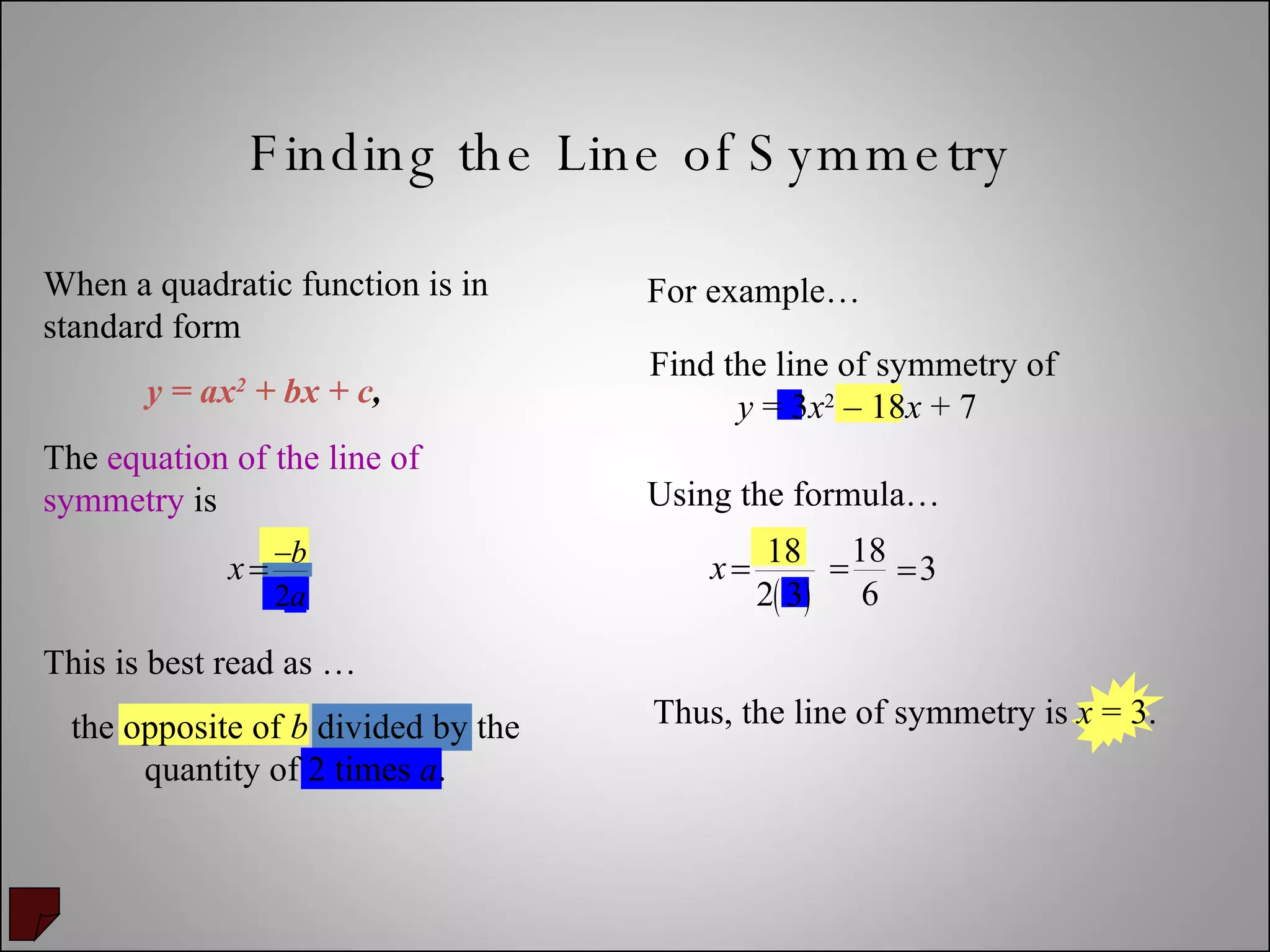 Finding the Line of Symmetry Find the line of symmetry of  y  = 3 x 2  – 18 x  + 7 When a quadratic function is in standard form The  equation of the line of symmetry  is  y = ax 2  + bx + c , For example… Using the formula… This is best read as …  the opposite of  b  divided by the quantity of 2 times  a . Thus, the line of symmetry is  x  = 3. 